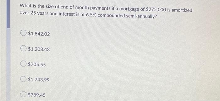 What is the size of end of month payments if a mortgage of $275,000 is amortized
over 25 years and interest is at 6.5% compounded semi-annually?
O $1,842.02
O $1,208.43
$705.55
O $1,743.99
$789.45
