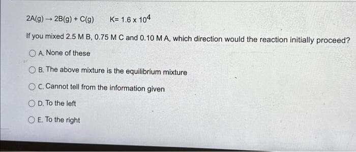 2A(g) 2B(g) + C(g)
K= 1.6 x 104
If you mixed 2.5 MB, 0.75 M C and 0.10 M A, which direction would the reaction initially proceed?
O A. None of these
OB. The above mixture is the equilibrium mixture
OC. Cannot tell from the information given
O D. To the left
O E. To the right
SAA