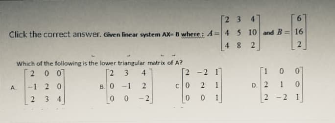 Г2 3 4
9.
Click the correct answer. Given linear system AX- B where: A= 4 5 10 and B =| 16
4 8 2
Which of the following is the lower triangular matrix of A?
20 07
Г2 3
4
[2 -2 1]
[1 0
01
D. 2
1
-1 2 0
3 4
B.0 -1
c. 0
1
0 0
- 2
1
2
-2 1
