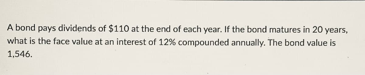A bond pays dividends of $110 at the end of each year. If the bond matures in 20 years,
what is the face value at an interest of 12% compounded annually. The bond value is
1,546.
