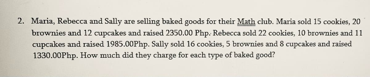2. Maria, Rebecca and Sally are selling baked goods for their Math club. Maria sold 15 cookies, 20
brownies and 12 cupcakes and raised 2350.00 Php. Rebecca sold 22 cookies, 10 brownies and 11
cupcakes and raised 1985.00Php. Sally sold 16 cookies, 5 brownies and 8 cupcakes and raised
1330.00Php. How much did they charge for each type of baked good?
