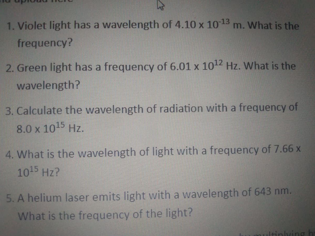1. Violet light has a wavelength of 4.10 x 1013 m. What is the
frequency?
2. Green light has a frequency of 6.01 x 102 Hz. What is the
wavelength?
3. Calculate the wavelength of radiation with a frequency of
8.0 x 1015 Hz.
4. What is the wavelength of light with a frequency of 7.66 x
1015 Hz?
5. A helium laser emits light with a wavelength of 643 nm.
What is the frequency of the light?
ltinlving h
