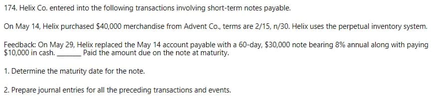 174. Helix Co. entered into the following transactions involving short-term notes payable.
On May 14, Helix purchased $40,000 merchandise from Advent Co., terms are 2/15, n/30. Helix uses the perpetual inventory system.
Feedback: On May 29, Helix replaced the May 14 account payable with a 60-day, $30,000 note bearing 8% annual along with paying
$10,000 in cash.
Paid the amount due on the note at maturity.
1. Determine the maturity date for the note.
2. Prepare journal entries for all the preceding transactions and events.
