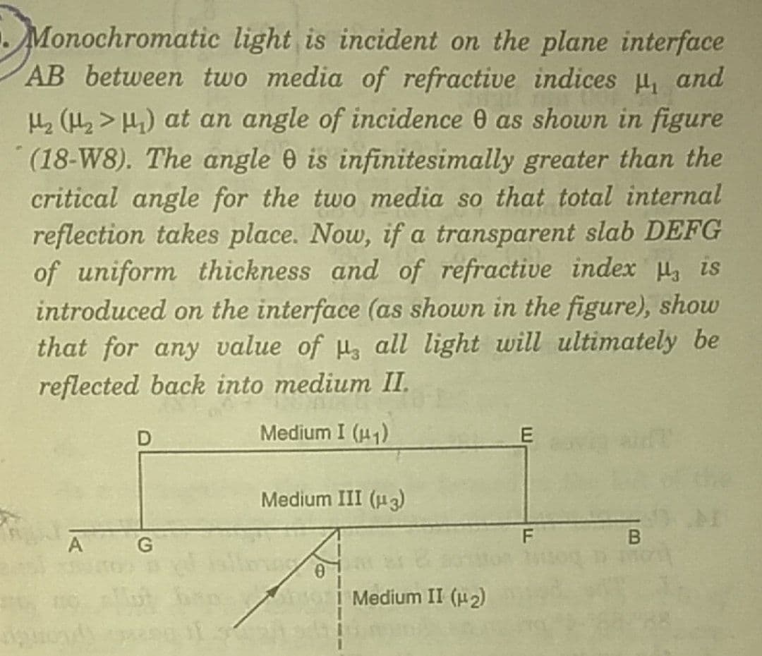 Monochromatic light is incident on the plane interface
AB between two media of refractive indices , and
L (H, > H) at an angle of incidence 0 as shown in figure
(18-W8). The angle 0 is infinitesimally greater than the
critical angle for the two media so that total internal
reflection takes place. Now, if a transparent slab DEFG
of uniform thickness and of refractive index H, is
introduced on the interface (as shown in the figure), show
that for any value of u all light will ultimately be
reflected back into medium II.
Medium I (u1)
Medium III (H3)
A
G
Medium II (u2)
