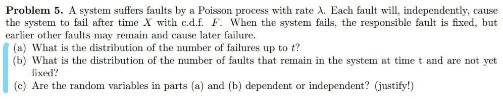 Problem 5. A system suffers faults by a Poisson process with rate X. Each fault will, independently, cause
the system to fail after time X with c.d.f. F. When the system fails, the responsible fault is fixed, but
earlier other faults may remain and cause later failure.
(a) What is the distribution of the number of failures up to t?
(b) What is the distribution of the number of faults that remain in the system at time t and are not yet
fixed?
(c) Are the random variables in parts (a) and (b) dependent or independent? (justify!)

