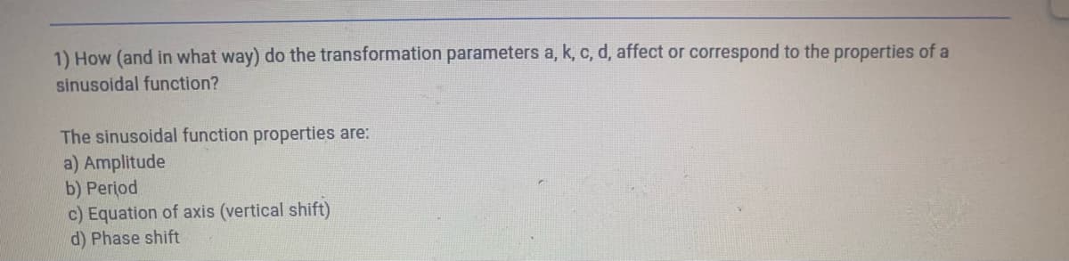 1) How (and in what way) do the transformation parameters a, k, c, d, affect or correspond to the properties of a
sinusoidal function?
The sinusoidal function properties are:
a) Amplitude
b) Period
c) Equation of axis (vertical shift)
d) Phase shift