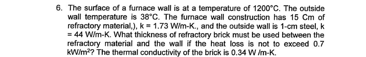 6. The surface of a furnace wall is at a temperature of 1200°C. The outside
wall temperature is 38°C. The furnace wall construction has 15 Cm of
refractory material,), k = 1.73 W/m-K., and the outside wall is 1-cm steel, k
= 44 W/m-K. What thickness of refractory brick must be used between the
refractory material and the wall if the heat loss is not to exceed 0.7
kW/m?? The thermal conductivity of the brick is 0.34 W /m-K.
%3D
