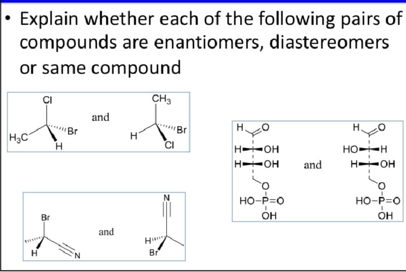 • Explain whether each of the following pairs of
compounds are enantiomers, diastereomers
or same compound
ÇI
CH3
and
Br
Br
H.
H
H3C
H
H
CI
H OH
HO-H
H OH
and
H OH
N
HO-P=0
HO-P=0
Br
OH
он
and
H
Br
H
