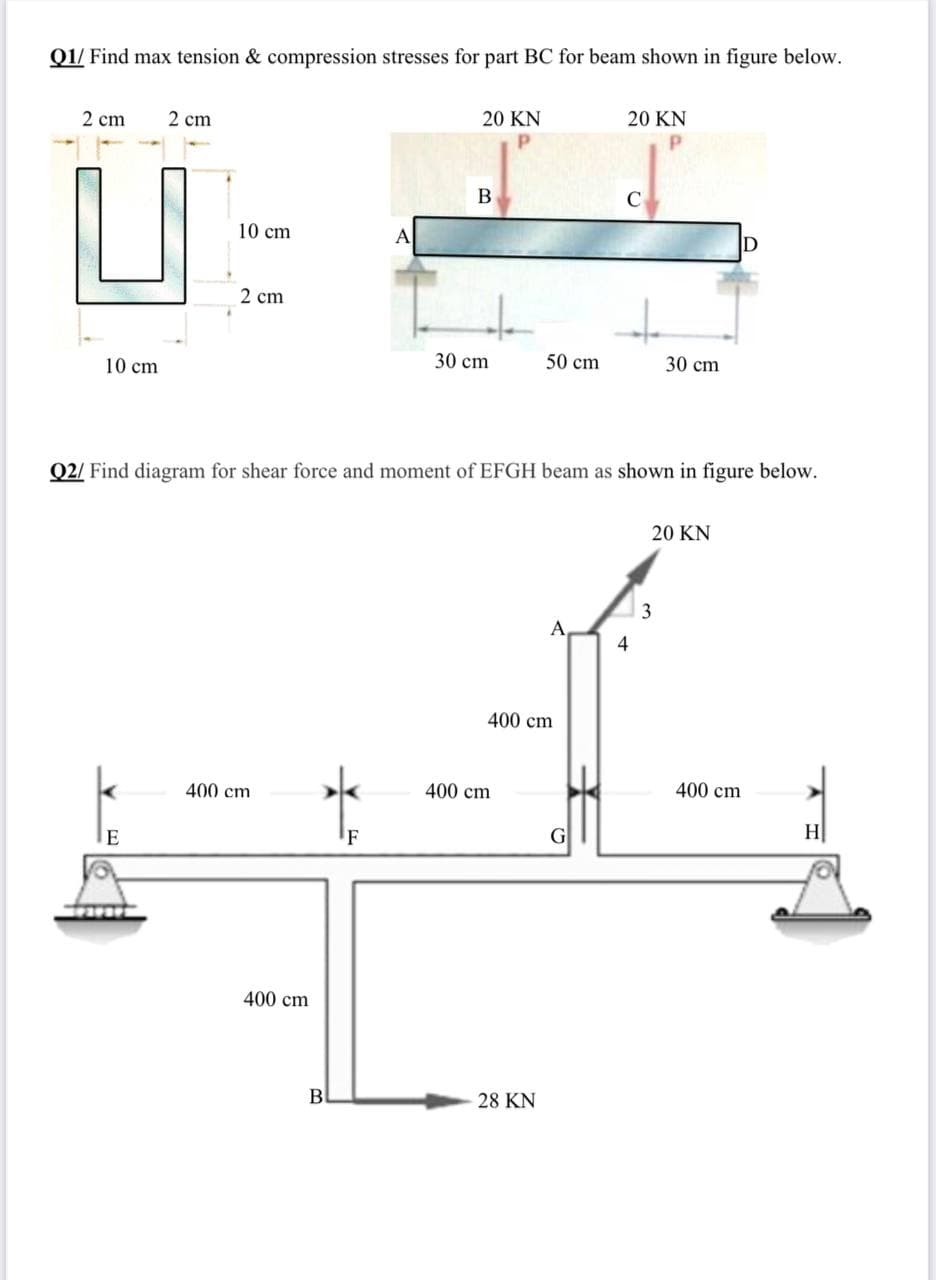 Q1/ Find max tension & compression stresses for part BC for beam shown in figure below.
20 KN
20 KN
2 cm
2 cm
B
10 cm
A
D
2 cm
30 cm
50 cm
30 cm
10 cm
Q2/ Find diagram for shear force and moment of EFGH beam as shown in figure below.
20 KN
3
A
4
400 cm
400 cm
400 cm
400 cm
H
'F
400 cm
B
28 KN
