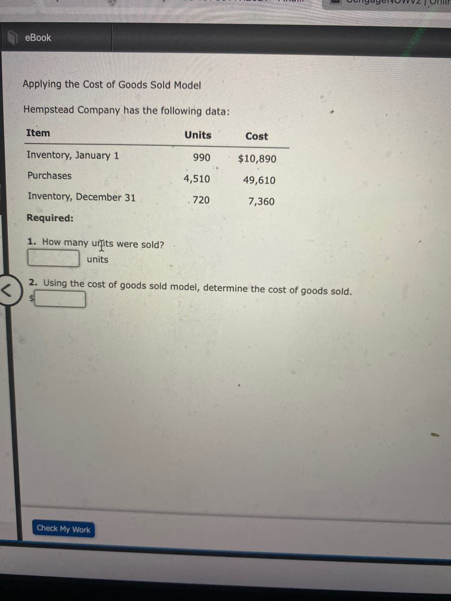 eBook
Applying the Cost of Goods Sold Model
Hempstead Company has the following data:
Item
Units
Cost
Inventory, January 1
990
$10,890
Purchases
4,510
49,610
Inventory, December 31
720
7,360
Required:
1. How many uits were sold?
units
2. Using the cost of goods sold model, determine the cost of goods sold.
Check My Work
