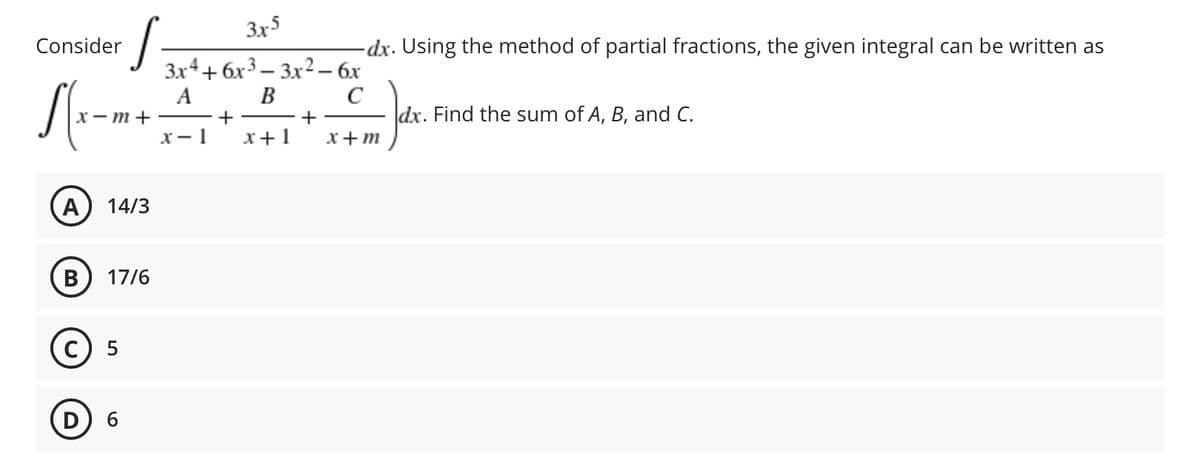 ·S=
3x5
-dx. Using the method of partial fractions, the given integral can be written as
3x4+6x33x² - 6x
A
x-m++
B
C
+
dx. Find the sum of A, B, and C.
x-1 x+1 x+m
A 14/3
B 17/6
Consider
Sx
(C) 5
D) 6