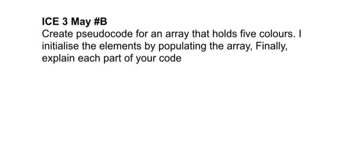 ICE 3 May #B
Create pseudocode for an array that holds five colours. I
initialise the elements by populating the array, Finally,
explain each part of your code
