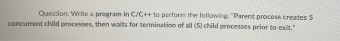 Question: Write a program in C/C++ to perform the following: "Parent process creates 5
concurrent child processes, then waits for termination of all (5) child processes prior to exit."
