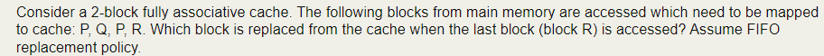 Consider a 2-block fully associative cache. The following blocks from main memory are accessed which need to be mapped
to cache: P, Q, P, R. Which block is replaced from the cache when the last block (block R) is accessed? Assume FIFO
replacement policy.
