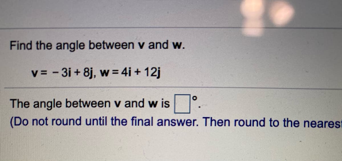 Find the angle between v and w.
v = - 3i + 8j, w = 4i + 12j
The angle between v and w is
(Do not round until the final answer. Then round to the nearest
