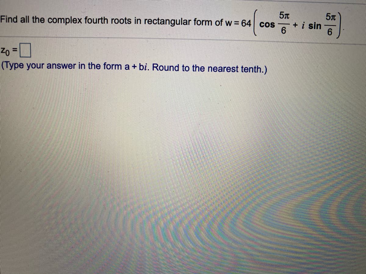 5T
+i sin
Find all the complex fourth roots in rectangular form of w = 64 cos
%3D
(Type your answer in the form a + bi. Round to the nearest tenth.)
