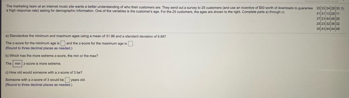 The marketing team at an internet music site wants a better understanding of who their customers are. They send out a survey to 25 customers (and use an incentive of $50 worth of downloads to guarantee 20 33 34 28 30 D
a high response rate) asking for demographic information. One of the variables
the customer's age. For the 25 customers, the ages are shown to the right. Complete parts a) through c).
31 31 13 28 11
37 23 44 48 26
25 23 32 36 32
35 43 44 44 48
a) Standardize the minimum and maximum ages using a mean of 31.96 and a standard deviation of 9.897.
The z-score for the minimum age is and the z-score for the maximum age is
(Round to three decimal places as needed.)
b) Which has the more extreme z-score, the min or the max?
The min z-score is more extreme.
c) How old would someone with a z-score of 3 be?
Someone with a z-score of 3 would be years old.
(Round to three decimal places as needed.)
