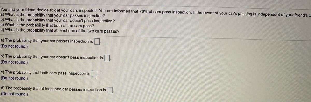 You and your friend decide to get your cars inspected. You are informed that 76% of cars pass inspection. If the event of your car's passing is independent of your friend's c
a) What is the probability that your car passes inspection?
b) What is the probability that your car doesn't pass inspection?
c) What is the probability that both of the cars pass?
d) What is the probability that at least one of the two cars passes?
a) The probability that your car passes inspection is.
(Do not round.)
b) The probability that your car doesn't pass inspection is
(Do not round.)
c) The probability that both cars pass inspection is.
(Do not round.)
d) The probability that at least one car passes inspection is
(Do not round.)
