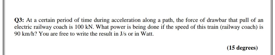 Q3: At a certain period of time during acceleration along a path, the force of drawbar that pull of an
electric railway coach is 100 kN. What power is being done if the speed of this train (railway coach) is
90 km/h? You are free to write the result in J/s or in Watt.
(15 degrees)
