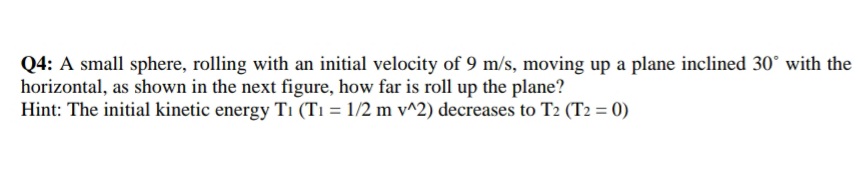 Q4: A small sphere, rolling with an initial velocity of 9 m/s, moving up a plane inclined 30° with the
horizontal, as shown in the next figure, how far is roll up the plane?
Hint: The initial kinetic energy T1 (T1 = 1/2 m v^2) decreases to T2 (T2 = 0)
