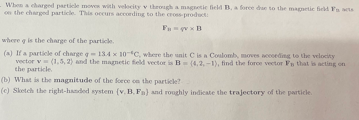 . When a charged particle moves with velocity v through a magnetic field B, a force due to the magnetic field FB acts
on the charged particle. This occurs according to the cross-product:
FB qv x B
=
where q is the charge of the particle.
(a) If a particle of charge q = 13.4 x 10-6C, where the unit C is a Coulomb, moves according to the velocity
vector v = (1, 5, 2) and the magnetic field vector is B = (4, 2, -1), find the force vector FB that is acting on
the particle.
(b) What is the magnitude of the force on the particle?
(c) Sketch the right-handed system {v, B, FB} and roughly indicate the trajectory of the particle.