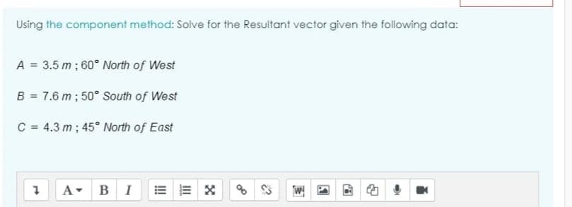 Using the component method: Solve for the Resultant vector given the following data:
A = 3.5 m ; 60° North of West
B = 7.6 m ; 50° South of West
C = 4.3 m ; 45° North of East
A-
B
1.
