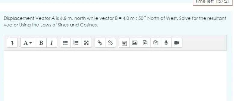 Time leff 1:57:21
Displacement Vector A is 6.8 m, north while vector B = 4.0 m: 50° North of West. Solve for the resultant
vector Using the Laws of Sines and Cosines.
A- BI
