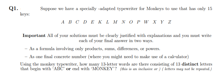 Q1.
keys:
Suppose we have a specially -adapted typewriter for Monkeys to use that has only 15
A B C D E KL M N O P W X Y Z
Important All of your solutions must be clearly justified with explanations and you must write
each of your final answer in two ways.
- As a formula involving only products, sums, differences, or powers.
- As one final concrete number (where you might need to make use of a calculator)
Using the monkey typewriter, how many 13-letter words are there consisting of 13 distinct letters
that begin with 'ABC' or end with 'MONKEY'? (this is an inclusive or ) ( letters may not be repeated.)
