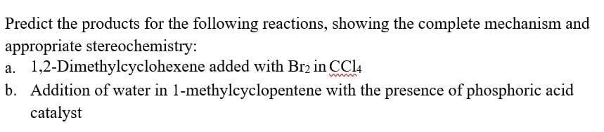 Predict the products for the following reactions, showing the complete mechanism and
appropriate stereochemistry:
a. 1,2-Dimethylcyclohexene added with Br2 in CCl4
b. Addition of water in 1-methylcyclopentene with the presence of phosphoric acid
catalyst

