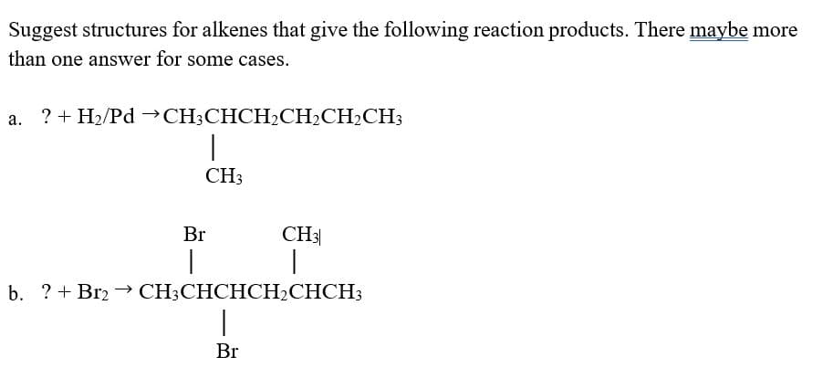 Suggest structures for alkenes that give the following reaction products. There maybe more
than one answer for some cases.
? + H2/Pd →CH;CHCH2CH2CH2CH3
CH3
Br
CH3
b. ?+ Br2 → CH;CHCHCH2CHCH3
Br
