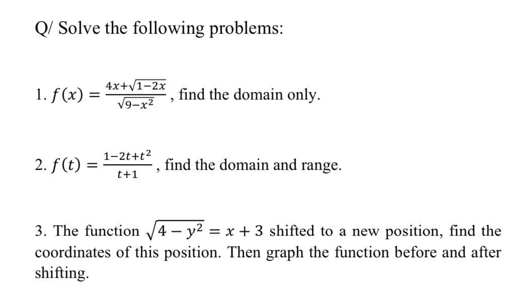 Q/ Solve the following problems:
4x+V1-2x
1. f (x) =
find the domain only.
V9-x2
1-2t+t2
2. f (t) =
find the domain and range.
t+1
3. The function 4 - y2
= x + 3 shifted to a new position, find the
coordinates of this position. Then graph the function before and after
shifting.
