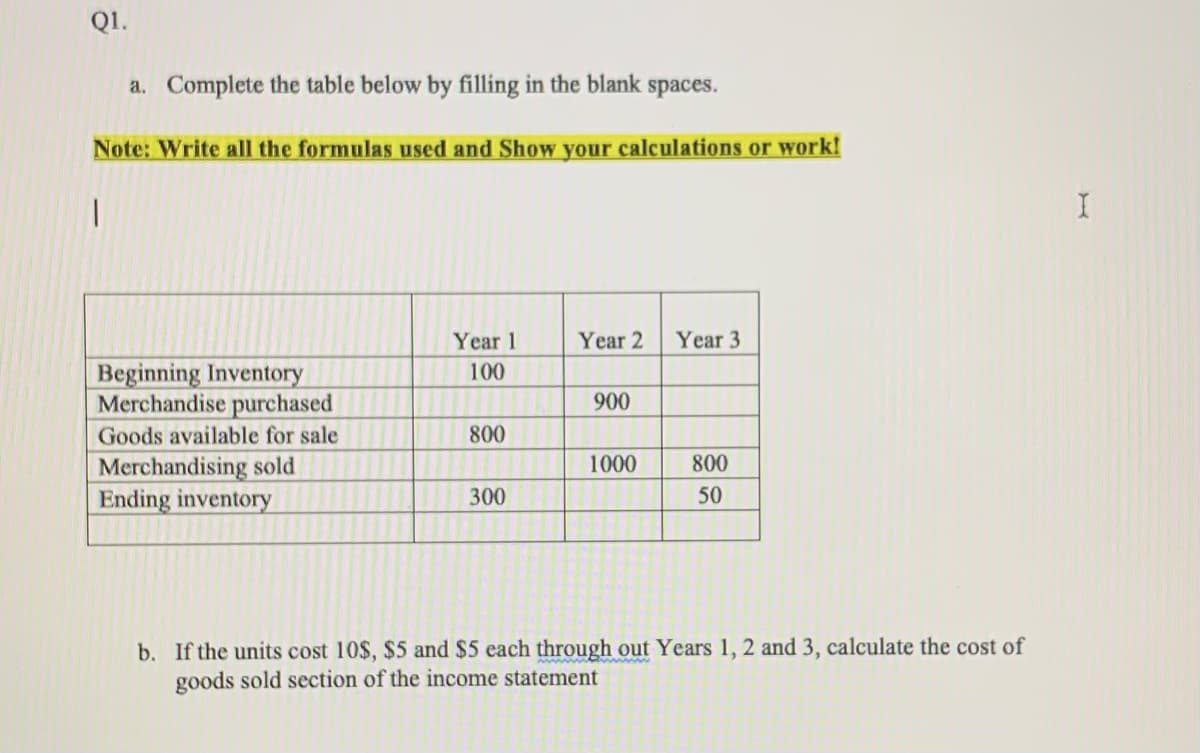 Q1.
a. Complete the table below by filling in the blank spaces.
Note: Write all the formulas used and Show your calculations or work!
Year 1
Year 2
Year 3
Beginning Inventory
Merchandise purchased
100
900
Goods available for sale
800
Merchandising sold
Ending inventory
1000
800
300
50
b. If the units cost 10$, $5 and $5 each through out Years 1, 2 and 3, calculate the cost of
goods sold section of the income statement
