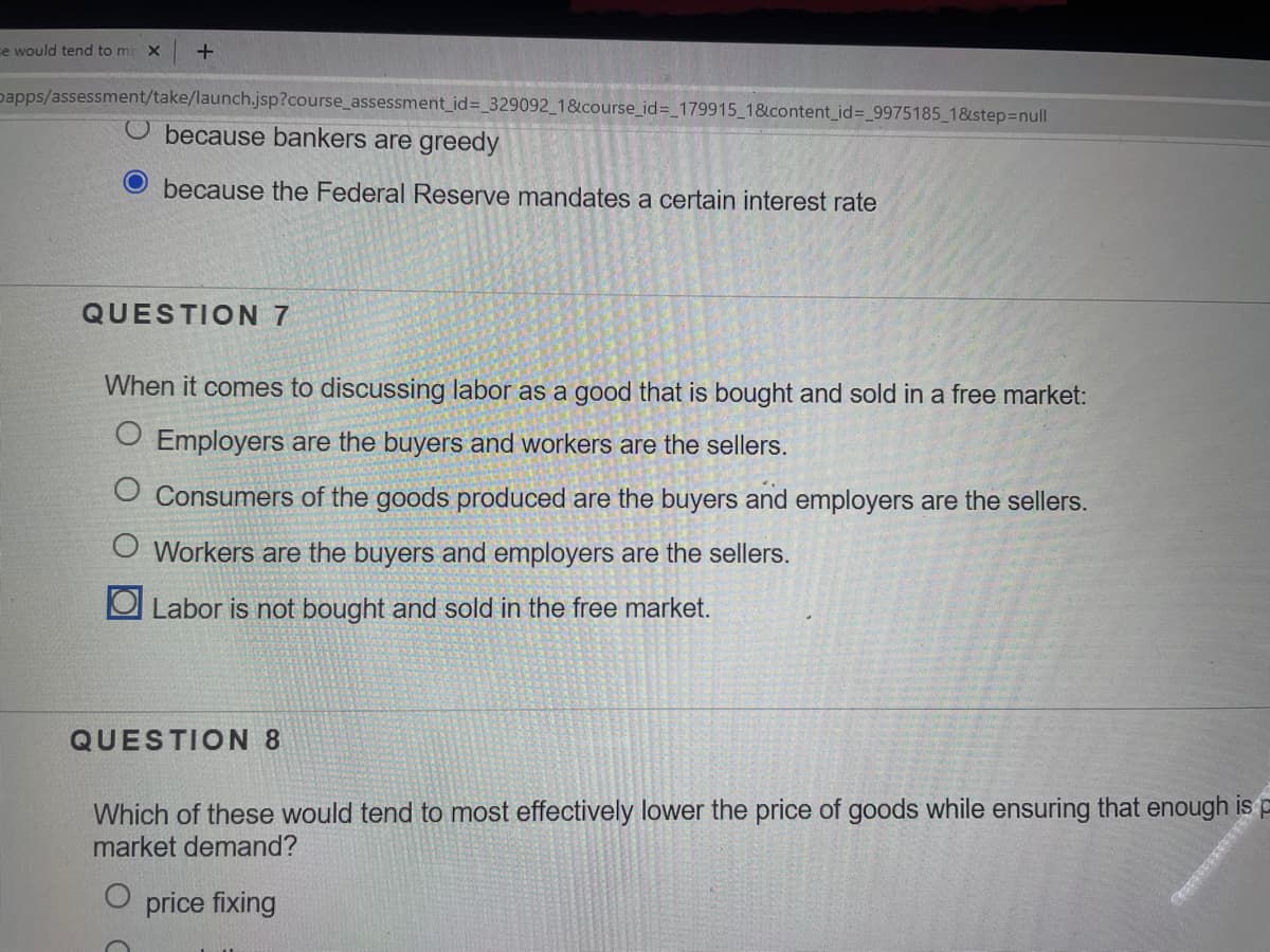 e would tend to me x
papps/assessment/take/launch.jsp?course_assessment_id=_329092 1&course_id=_179915_1&content_id%3_9975185 1&step3Dnull
O because bankers are greedy
because the Federal Reserve mandates a certain interest rate
QUESTION 7
When it comes to discussing labor as a good that is bought and sold in a free market:
O Employers are the buyers and workers are the sellers.
O Consumers of the goods produced are the buyers and employers are the sellers.
Workers are the buyers and employers are the sellers.
O Labor is not bought and sold in the free market.
QUESTION 8
Which of these would tend to most effectively lower the price of goods while ensuring that enough is p
market demand?
price fixing
