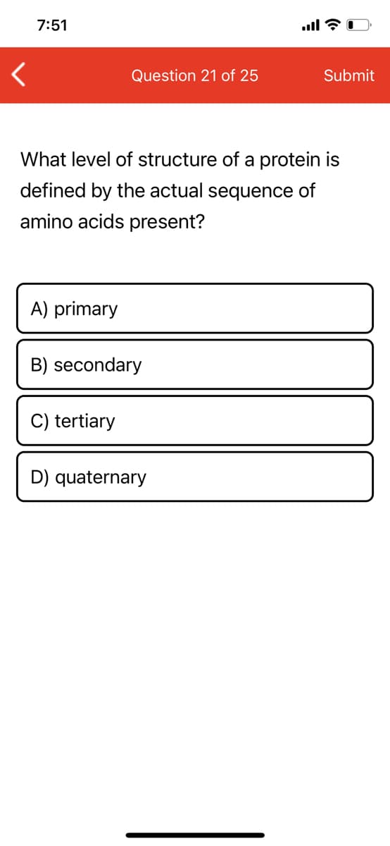7:51
Question 21 of 25
Submit
What level of structure of a protein is
defined by the actual sequence of
amino acids present?
A) primary
B) secondary
C) tertiary
D) quaternary
