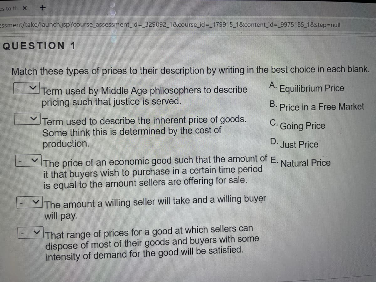 es to th X +
essment/take/launch.jsp?course_assessment_id%-329092 1&course_id=_179915_1&content_id%=_9975185_18&step3Dnull
QUESTION 1
Match these types of prices to their description by writing in the best choice in each blank.
A.
Term used by Middle Age philosophers to describe
pricing such that justice is served.
Equilibrium Price
B. Price in a Free Market
Term used to describe the inherent price of goods.
Some think this is determined by the cost of
production.
. Going Price
D. Just Price
The price of an economic good such that the amount of E.
it that buyers wish to purchase in a certain time period
is equal to the amount sellers are offering for sale.
Natural Price
The amount a willing seller will take and a willing buyer
will pay.
That range of prices for a good at which sellers can
dispose of most of their goods and buyers with some
intensity of demand for the good will be satisfied.
