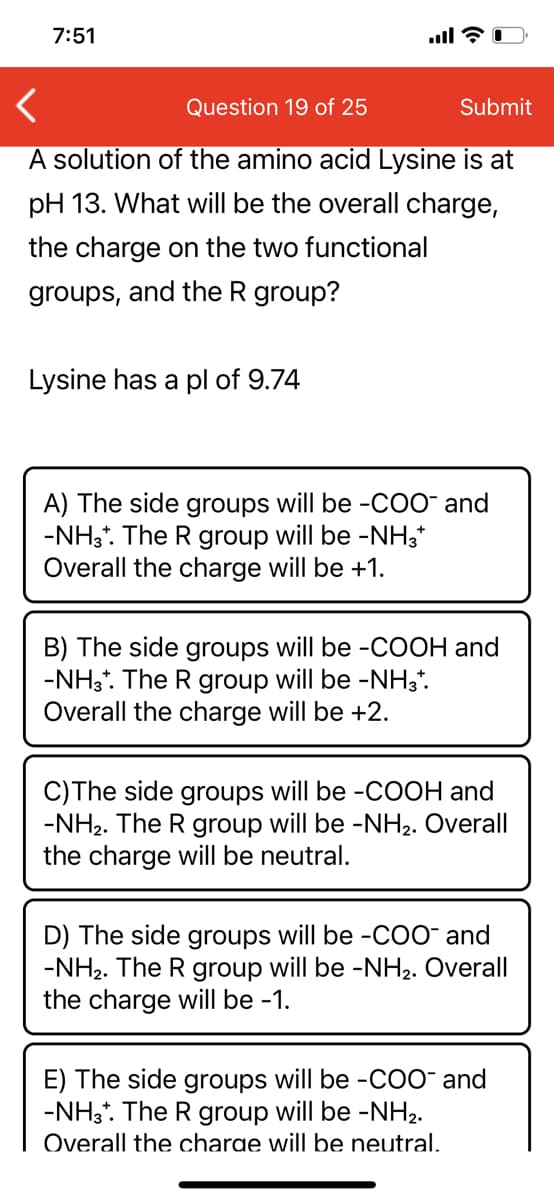 7:51
Question 19 of 25
Submit
A solution of the amino acid Lysine is at
pH 13. What will be the overall charge,
the charge on the two functional
groups, and the R group?
Lysine has a pl of 9.74
A) The side groups will be -COO¯ and
-NH3*. The R group will be -NH3*
Overall the charge will be +1.
B) The side groups will be -COOH and
-NH3*. The R group will be -NH3*.
Overall the charge will be +2.
C)The side groups will be -COOH and
-NH2. The R group will be -NH2. Overall
the charge will be neutral.
D) The side groups will be -COO¯ and
-NH2. The R group will be -NH2. Overall
the charge will be -1.
E) The side groups will be -COO¯ and
-NH3*. The R group will be -NH2.
Overall the charge will be neutral.
