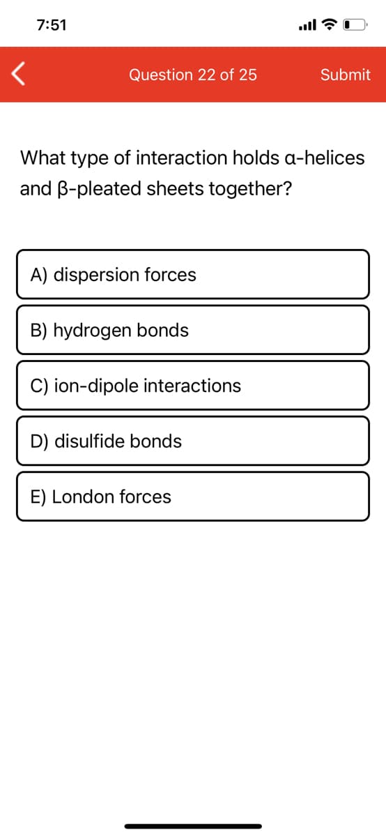 7:51
Question 22 of 25
Submit
What type of interaction holds a-helices
and B-pleated sheets together?
A) dispersion forces
B) hydrogen bonds
C) ion-dipole interactions
D) disulfide bonds
E) London forces
