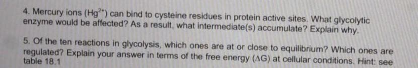 4. Mercury ions (Hg²*) can bind to cysteine residues in protein active sites. What glycolytic
enzyme would be affected? As a result, what intermediate(s) accumulate? Explain why.
5. Of the ten reactions in glycolysis, which ones are at or close to equilibrium? Which ones are
regulated? Explain your answer in terms of the free energy (AG) at cellular conditions. Hint: see
table 18.1
