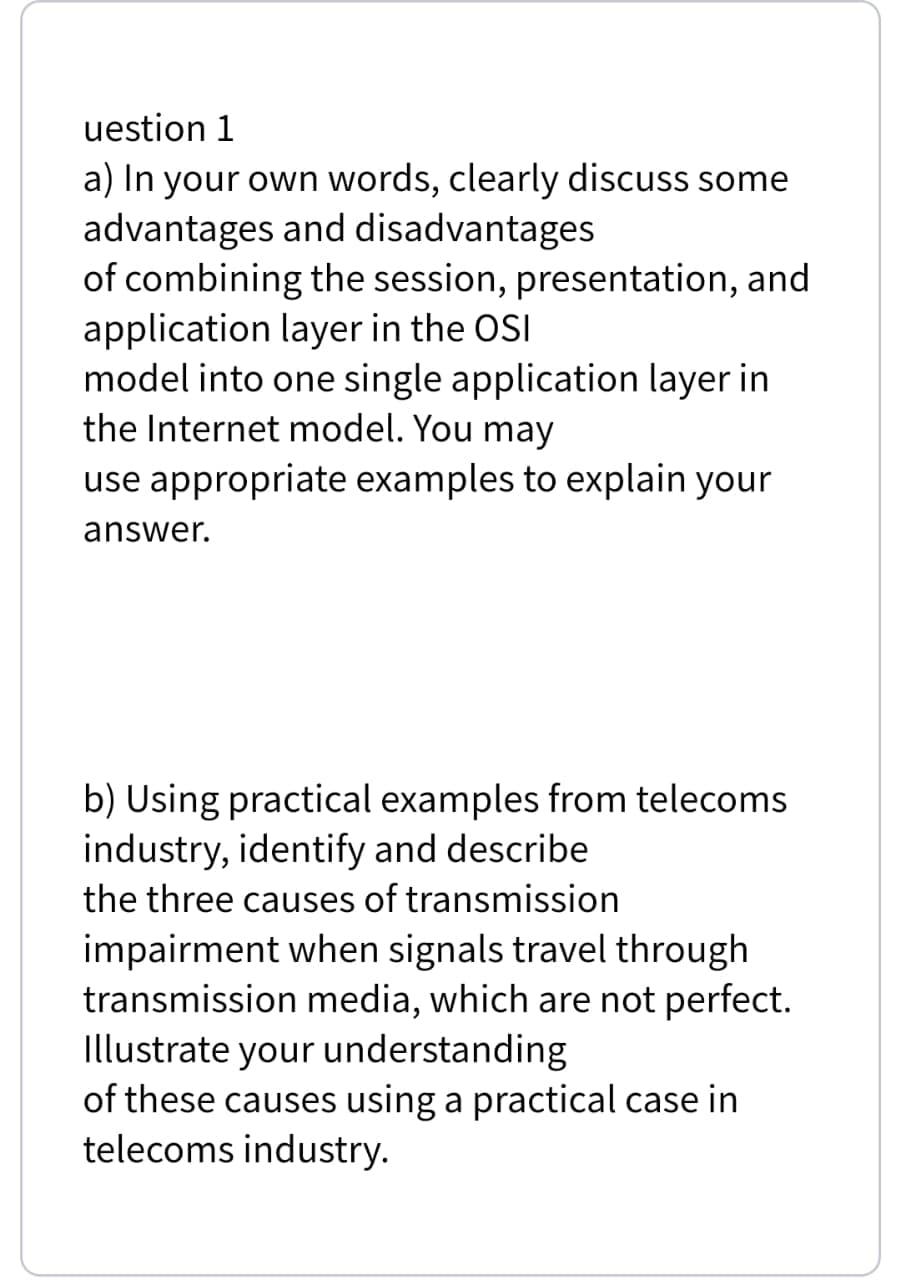 uestion 1
a) In your own words, clearly discuss some
advantages and disadvantages
of combining the session, presentation, and
application layer in the OSI
model into one single application layer in
the Internet model. You may
use appropriate examples to explain your
answer.
b) Using practical examples from telecoms
industry, identify and describe
the three causes of transmission
impairment when signals travel through
transmission media, which are not perfect.
Illustrate your understanding
of these causes using a practical case in
telecoms industry.
