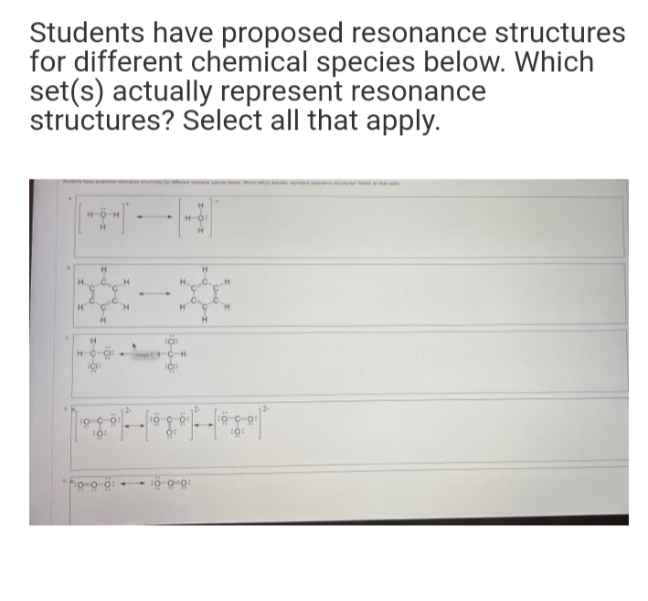 Students have proposed resonance structures
for different chemical species below. Which
set(s) actually represent resonance
structures? Select all that apply.
H.
H.
H.
H.
