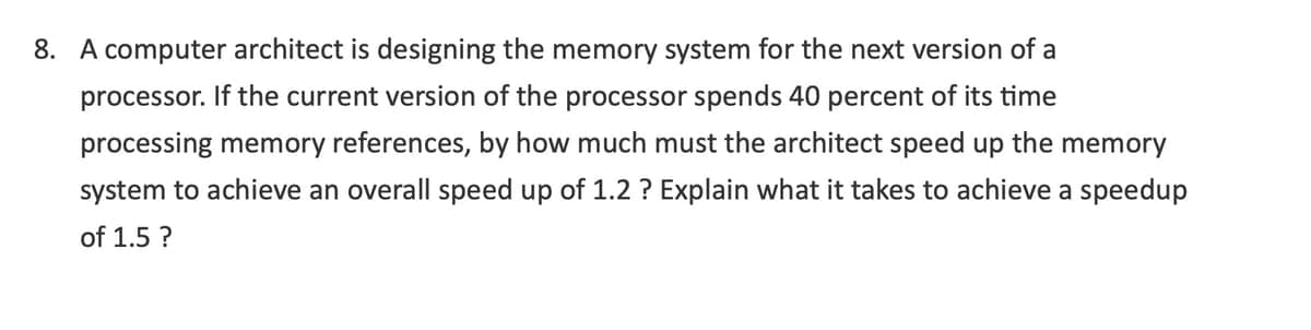 8. A computer architect is designing the memory system for the next version of a
processor. If the current version of the processor spends 40 percent of its time
processing memory references, by how much must the architect speed up the memory
system to achieve an overall speed up of 1.2 ? Explain what it takes to achieve a speedup
of 1.5 ?
