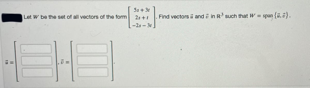 5s + 31
Let W be the set of all vectors of the form
25 +t
Find vectors ü and i in R such that W = span {u, b}.
-2s-3t
