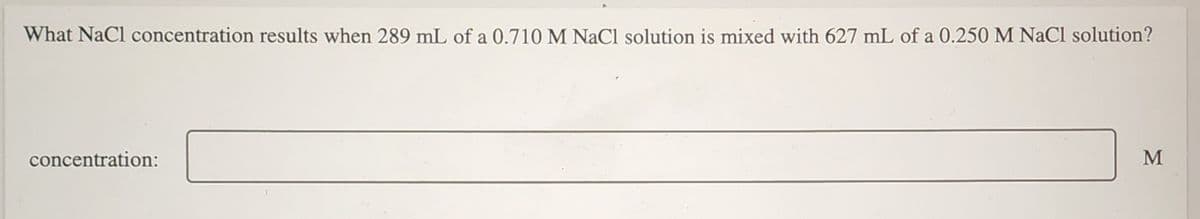 What NaCl concentration results when 289 mL of a 0.710 M NaCl solution is mixed with 627 mL of a 0.250 M NaCl solution?
concentration:
M