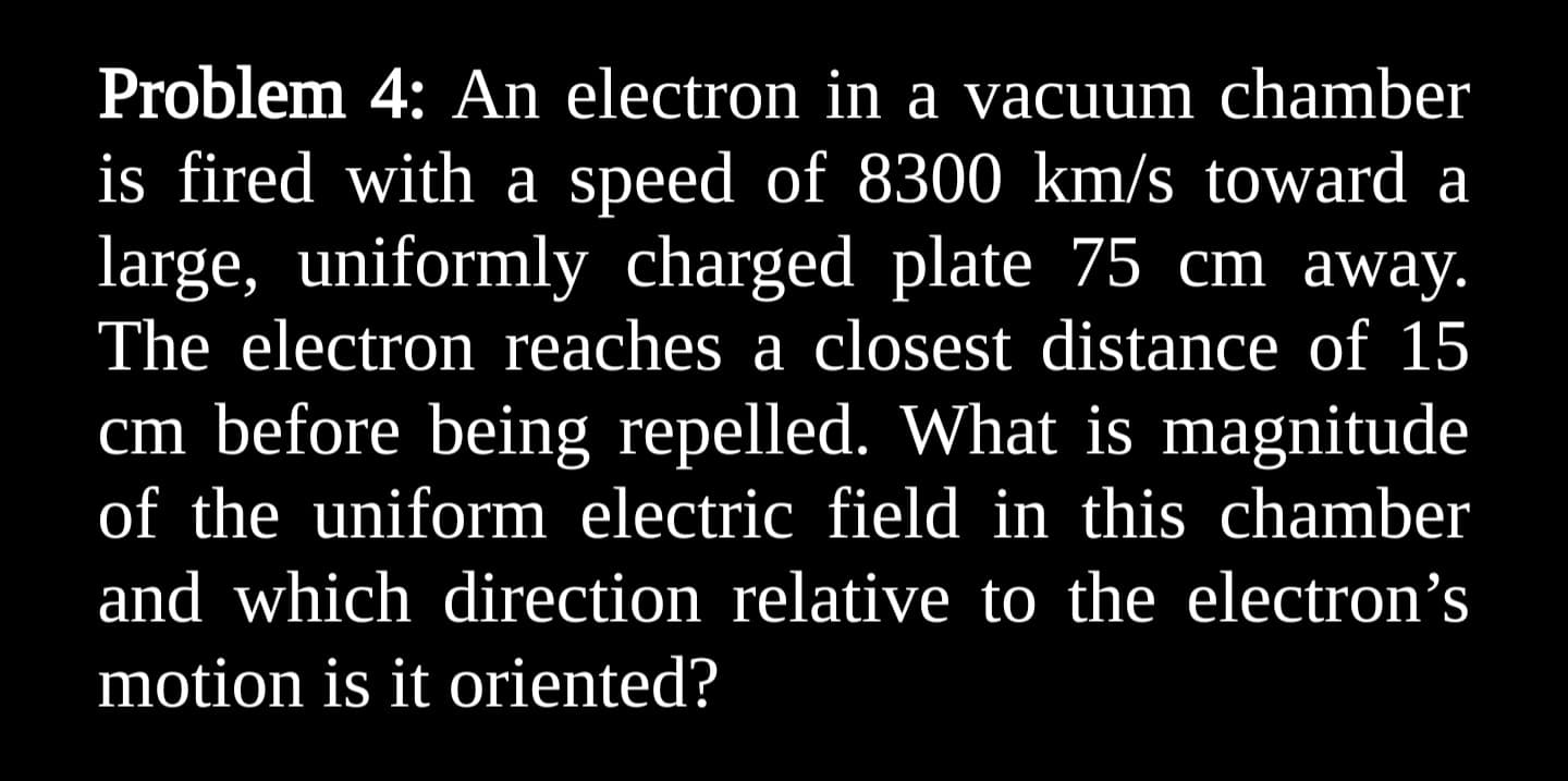 Problem 4: An electron in a vacuum chamber
is fired with a speed of 8300 km/s toward a
large, uniformly charged plate 75 cm away.
The electron reaches a closest distance of 15
cm before being repelled. What is magnitude
of the uniform electric field in this chamber
and which direction relative to the electron's
motion is it oriented?