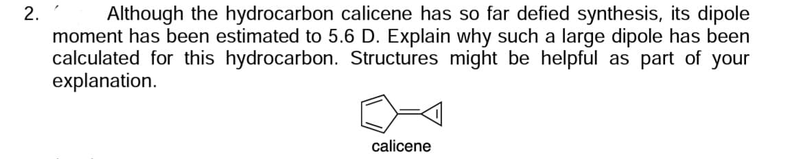 2.
Although the hydrocarbon calicene has so far defied synthesis, its dipole
moment has been estimated to 5.6 D. Explain why such a large dipole has been
calculated for this hydrocarbon. Structures might be helpful as part of your
explanation.
calicene