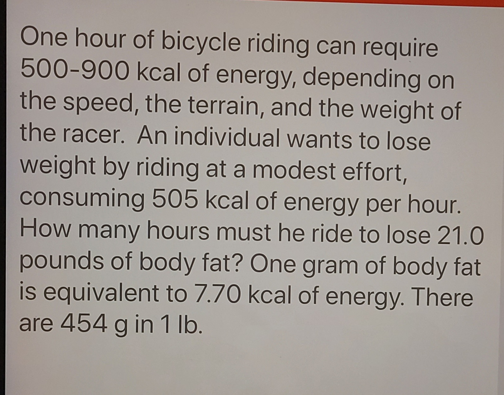 One hour of bicycle riding can require
500-900 kcal of energy, depending on
the speed, the terrain, and the weight of
the racer. An individual wants to lose
weight by riding at a modest effort,
consuming 505 kcal of energy per hour.
How many hours must he ride to lose 21.0
pounds of body fat? One gram of body fat
is equivalent to 7.70 kcal of energy. There
are 454 g in 1 lb.
