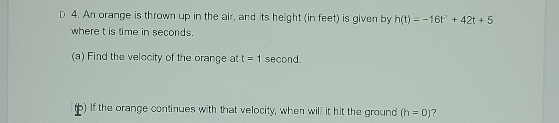 4. An orange is thrown up in the air, and its height (in feet) is given by h(t) = -16t + 42t + 5
where t is time in seconds.
(a) Find the velocity of the orange at t = 1 second.
6) If the orange continues with that velocity, when will it hit the ground (h = 0)?
