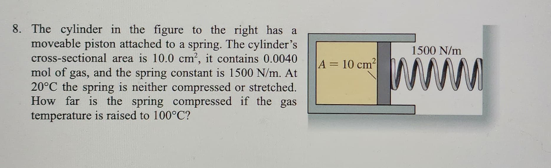 8. The cylinder in the figure to the right has a
moveable piston attached to a spring. The cylinder's
cross-sectional area is 10.0 cm², it contains 0.0040
mol of gas, and the spring constant is 1500 N/m. At
20°C the spring is neither compressed or stretched.
How far is the spring compressed if the gas
temperature is raised to 100°C?
1500 N/m
*****
M
A = 10 cm² 2