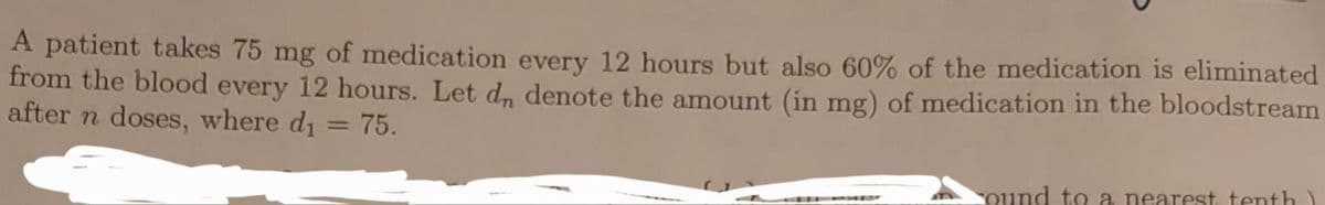 A patient takes 75 mg of medication every 12 hours but also 60% of the medication is eliminated
from the blood every 12 hours. Let d, denote the amount (in mg) of medication in the bloodstream
after n doses, where di = 75.
cound to a nearest tenth)
