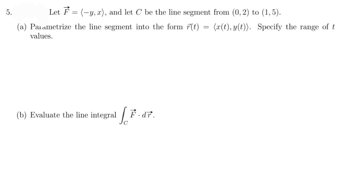 5.
Let F = (-y, x), and let C be the line segment from (0, 2) to (1,5).
(a) Parametrize the line segment into the form r(t) = (x(t), y(t)). Specify the range of t
values.
(b) Evaluate the line integral
So
F.dr.